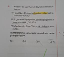 4. 1. Bu sene de Cumhuriyet Bayramı'nda bayrak
taşıdım.
II. Reşat Nuri Güntekin'in Anadolu notları adlı ki-
tabını okudun mu?
III. Bugün karabaşın yemek yemediğini görünce
onu veterinere götürdüm.
IV. Arkadaşım ingilizce öğrenmek için kursa yazı-
lacak...
Numaralanmış cümlelerin hangisinde yazım
yanlışı yoktur?
A) I.
B) II.
C) III.
D) IV.
7.
k