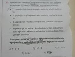 10. Aynı bitkiden kopartilan, alt epidermisinde daha fazla stonga ta-
şıyan özdeş üç yaprağa, aşağıdaki uygulamalar yapılmıştır.
●
.
1. yaprağın üst yüzeyine vazelin sürülmüş, ağırlığı tartilmiş-
tir.
2. yaprağın alt yüzeyine vazelin sürülmüş, ağırlığı tartılmış-
tir.
3. yaprağın alt ve üst yüzeyine vazelin sürülmüş, ağırlığı tar-
tılmıştır.
Yapraklar ışık, sıcaklık vb. koşullar bakımından özdeş ortam-
larda eşit süre bekletilmiş ve bu sürenin sonunda ağırlıkları
yeniden tartılmıştır.
Buna göre, numaralı yapraklar aşağıdakilerden hangisinde
ağırlığı en fazla azalandan, en az azalana doğru sıralanmıştır?
A) 1-2-3
D) 2-3-1
B) 1-3-2
E)
1
C) 2-1-3