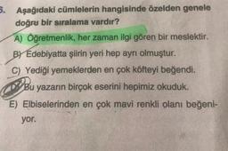 5. Aşağıdaki cümlelerin hangisinde özelden genele
doğru bir sıralama vardır?
A) Öğretmenlik, her zaman ilgi gören bir meslektir.
BY Edebiyatta şiirin yeri hep ayrı olmuştur.
C) Yediği yemeklerden en çok köfteyi beğendi.
Bu yazarın birçok eserini hepimiz okuduk.
E) Elbiselerinden en çok mavi renkli olanı beğeni-
yor.