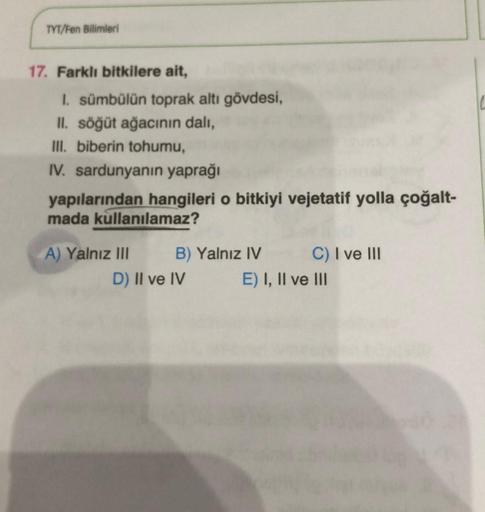 TYT/Fen Bilimleri
17. Farklı bitkilere ait,
1. sümbülün toprak altı gövdesi,
II. söğüt ağacının dalı,
III. biberin tohumu,
IV. sardunyanın yaprağı
yapılarından hangileri o bitkiyi vejetatif yolla çoğalt-
mada kullanılamaz?
A) Yalnız III
B) Yalnız IV
D) II