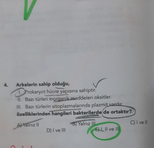 4.
Arkelerin sahip olduğu,
1. Prokaryot hücre yapısına sahiptir.
II. Bazı türleri inorganik maddeleri oksitler.
III. Bazı türlerin sitoplazmalarında plazmit vardır.
özelliklerinden hangileri bakterilerde de ortaktır?
A) Yalnız II
D) I ve III
B) Yalnız III