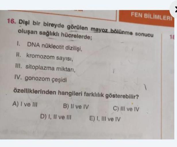 16. Dişi bir bireyde görülen mayoz bölünme sonucu
oluşan sağlıklı hücrelerde;
I. DNA nükleotit dizilişi,
H. kromozom sayısı,
III. sitoplazma miktarı,
IV. gonozom çeşidi
özelliklerinden hangileri farklılık gösterebilir?
A) I ve III
C) III ve IV
B) II ve IV