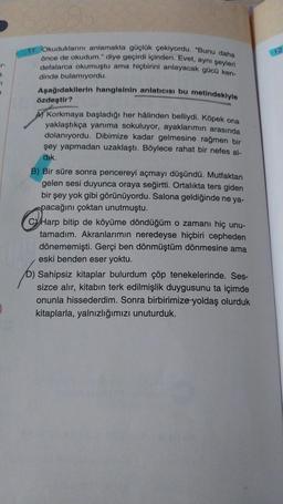 §.
7
Okuduklarını anlamakta güçlük çekiyordu. "Bunu daha
önce de okudum." diye geçirdi içinden. Evet, aynı şeyleri
defalarca okumuştu ama hiçbirini anlayacak gücü ken-
dinde bulamıyordu.
Aşağıdakilerin hangisinin anlatıcısı bu metindekiyle
özdeştir?
A) Korkmaya başladığı her hâlinden belliydi. Köpek ona
yaklaştıkça yanıma sokuluyor, ayaklarımın arasında
dolanıyordu. Dibimize kadar gelmesine rağmen bir
şey yapmadan uzaklaştı. Böylece rahat bir nefes al-
dik.
B) Bir süre sonra pencereyi açmayı düşündü. Mutfaktan
gelen sesi duyunca oraya seğirtti. Ortalıkta ters giden
bir şey yok gibi görünüyordu. Salona geldiğinde ne ya-
pacağını çoktan unutmuştu.
CHarp bitip de köyüme döndüğüm o zamanı hiç unu-
tamadım. Akranlarımın neredeyse hiçbiri cepheden
dönememişti. Gerçi ben dönmüştüm dönmesine ama
eski benden eser yoktu.
D) Sahipsiz kitaplar bulurdum çöp tenekelerinde. Ses-
sizce alır, kitabın terk edilmişlik duygusunu ta içimde
onunla hissederdim. Sonra birbirimize yoldaş olurduk
kitaplarla, yalnızlığımızı unuturduk.
12