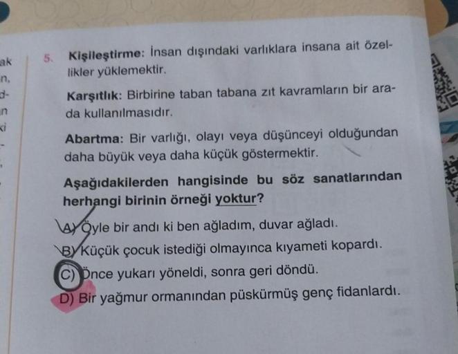ak
n,
n
Ki
5. Kişileştirme: İnsan dışındaki varlıklara insana ait özel-
likler yüklemektir.
Karşıtlık: Birbirine taban tabana zıt kavramların bir ara-
da kullanılmasıdır.
Abartma: Bir varlığı, olayı veya düşünceyi olduğundan
daha büyük veya daha küçük göst