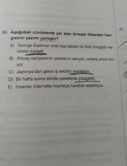 58. Aşağıdaki cümlelerde yer alan birleşik fiillerden han-
gisinin yazımı yanlıştır?
A) George Eastman elde taşınabilen ilk filmli fotoğraf ma-
kinesi icadetti.
B) ihtiyaç sahiplerinin yaralarını sarıyor, onlara umut olu-
yor.
C) Japonya'dan gelen iş teklifini reddettim.
D) Bir hafta sonra elinde paketlerle çıkageldi.
E) İnsanlar internette hoyratça hareket edebiliyor.
61.
C