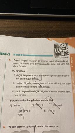 TEST-3 KON
n,
4.
Video Çözümler
Dağlık bölgede yaşayan bir insanın, sahil bölgesinde ya-
şayan bir insana göre birim zamandaki soluk alış veriş hızı
daha fazladır.
Bu farklılığa,
1. dağlık bölgelerde atmosferdeki oksijenin kısmi basıncı-
nın daha düşük olması,
II. dağlık bölgede yaşayan insanın kanındaki akyuvar sayı-
sının normalden daha fazla olması,
III. sahil bölgeleri ile dağlık bölgeler arasında sıcaklık farkı-
nın olması
durumlarından hangileri neden olabilir?
A) Yalnız I
B) Yalnız II
(D) I ve III
Cve Il
ÜNİTE-8
E) II e III
5. Yoğun egzersiz yapmakta olan bir insanda,
SOLUNUM SİSTEM