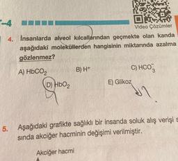 Video Çözümler
-4
4. İnsanlarda alveol kılcallarından geçmekte olan kanda
aşağıdaki moleküllerden hangisinin miktarında azalma
gözlenmez?
A) HbCO2
(D) HbO₂
B) H+
C) HCO3
11
E) Glikoz
5. Aşağıdaki grafikte sağlıklı bir insanda soluk alış verişi s
sında akciğer hacminin değişimi verilmiştir.
Akciğer hacmi