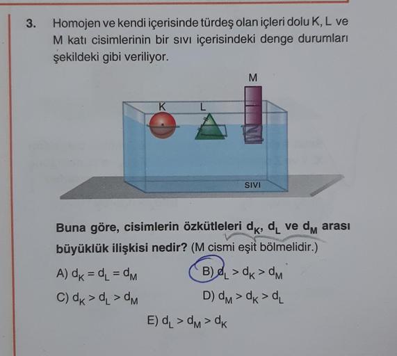 3.
Homojen ve kendi içerisinde türdeş olan içleri dolu K, L ve
M katı cisimlerinin bir sıvı içerisindeki denge durumları
şekildeki gibi veriliyor.
K
A) dk = d₁=dM
C) dk > α₁ >dM
L
M
Buna göre, cisimlerin özkütleleri dk, d₁ ve dm arası
M
büyüklük ilişkisi n