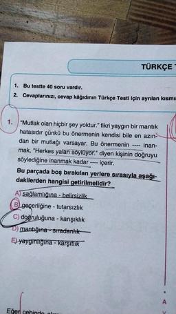 1. Bu testte 40 soru vardır.
2. Cevaplarınızı, cevap kâğıdının Türkçe Testi için ayrılan kısmı
"Mutlak olan hiçbir şey yoktur." fikri yaygın bir mantık
hatasıdır çünkü bu önermenin kendisi bile en azın-
dan bir mutlağı varsayar. Bu önermenin inan-
mak, "Herkes yalan söylüyor." diyen kişinin doğruyu
söylediğine inanmak kadar
içerir.
A) sağlamlığına - belirsizlik
B geçerliğine - tutarsızlık
C) doğruluğuna - karışıklık
mantığına sıradanlık
E) yaygınlığına - karşıtlık
TÜRKÇE
====
Eğer cehinde ol
‒‒‒‒
Bu parçada boş bırakılan yerlere sırasıyla aşağı-
dakilerden hangisi getirilmelidir?
V