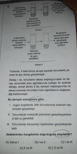 D
8.
X bitki türüne
alt kuru tohumlar
tartılarak
deney tüplerine
konuluyor.
X bitki türüne
ait kuru tohumlar
tartılarak
deney tüplerine
konuluyor.
Tohumların
üzerine su konu-
larak tohumlar bir
gece bekletiliyor.
Deney I
Tohumlar
susuz ortamda
bir gece
bek