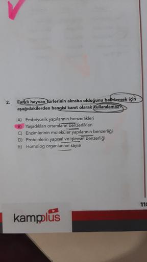 2.
Farklı hayvan türlerinin akraba olduğunu belirlemek için
aşağıdakilerden hangisi kanıt olarak kullanılamaz
A) Embriyonik yapılarının benzerlikleri
B) Yaşadıkları ortamların benzerlikleri
Enzimlerinin moleküler yapılarının benzerliği
D) Proteinlerin yapı