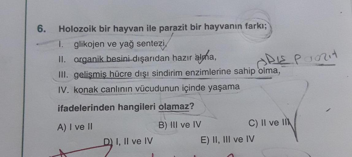 6.
Holozoik bir hayvan ile parazit bir hayvanın farkı;
1. glikojen ve yağ sentezi,
II. organik besini dışarıdan hazır alma,
III. gelişmiş hücre dışı sindirim enzimlerine sahip olma,
IV. konak canlının vücudunun içinde yaşama
ifadelerinden hangileri olamaz?