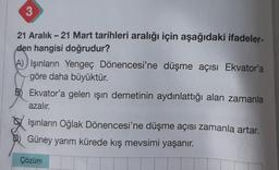 3
21 Aralık - 21 Mart tarihleri aralığı için aşağıdaki ifadeler-
den hangisi doğrudur?
A) Işınların Yengeç Dönencesi'ne düşme açısı Ekvator'a
göre daha büyüktür.
B) Ekvator'a gelen ışın demetinin aydınlattığı alan zamanla
azalır.
Işınların Oğlak
Güney yarım kürede kış mevsimi yaşanır.
Çözüm
Dönencesi'ne düşme açısı zamanla artar.