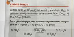 ÖSYM
ÇIKMIŞ SORU 1
YURG
Sadece C. H ve içerdiği bilinen 46 gram bileşik, O2(g) ile
tamamen yandığında normal şartlar altında 44,8 CO2(g)
54 g H₂O(s) oluşuyor.
ve
Buna göre bileşiğin basit formülü aşağıdakilerden hangisi-
dir? (H = 1 g/mol, C = 12 g/mol, O = 16 g/mol)
A) CH₂O
D) CH₂O
B) C₂H5Omota nC) C₂H₂O
VIDE) C4H6O