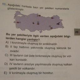 11. Aşağıdaki haritada bazı yer şekilleri numaralarla
gösterilmiştir.
Bu yer şekilleriyle ilgili verilen aşağıdaki bilgi-
lerden hangisi yanlıştır?
A) I kıvrılmayla oluşmuş bir antiklinaldir.
B) II fay hattının yakınında oluşmuş tektonik bir
ovadır.
C) III lavların üst üste birikmesiyle oluşmuş bir vol-
kan konisidir.
D) IV lavların araziye yayılmasıyla oluşmuş kalkan
şekilli bir volkandır.
E) V kırılmayla oluşmuş bir horsttur.
29