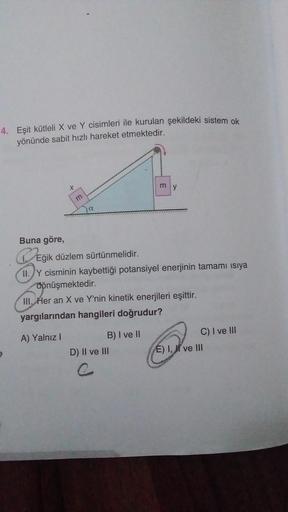 4. Eşit kütleli X ve Y cisimleri ile kurulan şekildeki sistem ok
yönünde sabit hızlı hareket etmektedir.
Buna göre,
DEğ
*
m
a
Eğik düzlem sürtünmelidir.
II. Y cisminin kaybettiği potansiyel enerjinin tamamı ısıya
dönüşmektedir.
III. Her an X ve Y'nin kinet