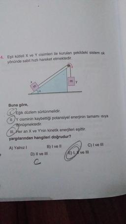 4. Eşit kütleli X ve Y cisimleri ile kurulan şekildeki sistem ok
yönünde sabit hızlı hareket etmektedir.
Buna göre,
DEğ
*
m
a
Eğik düzlem sürtünmelidir.
II. Y cisminin kaybettiği potansiyel enerjinin tamamı ısıya
dönüşmektedir.
III. Her an X ve Y'nin kinetik enerjileri eşittir.
yargılarından hangileri doğrudur?
A) Yalnız I
B) I ve II
my
D) II ve III
C) I ve III
É) I, II ve III