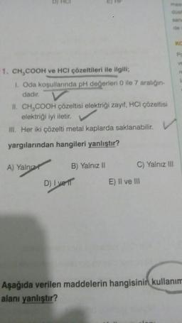 1. CH₂COOH ve HCI çözeltileri ile ilgili;
I. Oda koşullarında pH değerleri 0 ile 7 aralığın-
dadır.
II. CH₂COOH çözeltisi elektriği zayıf, HCI çözeltisi
elektriği iyi iletir.
III. Her iki çözelti metal kaplarda saklanabilir. V
yargılarından hangileri yanlıştır?
A) Yalnız
D) Ive
B) Yalnız II
de
C) Yalnız III
E) II ve III
Po
V
re
Aşağıda verilen maddelerin hangisinin kullanım
alanı yanlıştır?