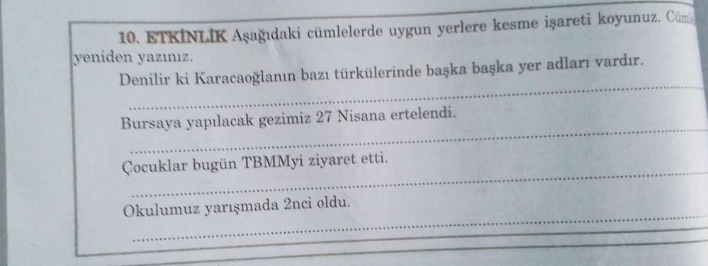 10. ETKİNLİK Aşağıdaki cümlelerde uygun yerlere kesme işareti koyunuz. Cümle
yeniden yazınız.
Denilir ki Karacaoğlanın bazı türkülerinde başka başka yer adları vardır.
Bursaya yapılacak gezimiz 27 Nisana ertelendi.
Çocuklar bugün TBMMyi ziyaret etti.
Okulu