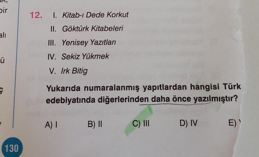 bir
ali
Ü
ç
130
12. 1. Kitab-ı Dede Korkut
II. Göktürk Kitabeleri
III. Yenisey Yazıtları
IV. Sekiz Yükmek
V. Irk Bitig
Yukarıda numaralanmış yapıtlardan hangisi Türk
edebiyatında diğerlerinden daha önce yazılmıştır?
A) I B) II
C) III
D) IV
E) '