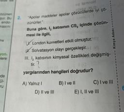 özünen
şur. Bu 2.
endo-
masını
ma
yon,
elere
ise
de
ül-
ru
se amol
Jelsap
"Apolar maddeler apolar çözücülerde iyi çö-
zünürler."
Buna göre, I₂ katısının CS₂ içinde çözün-
mesi ile ilgili,
msiqot ill
London kuvvetleri etkili olmuştur.
W. Solvatasyon olayı gerçekleşir.or:M)
III. 12 katısının kimyasal özellikleri değişmiş-
tir.
11 (0
yargılarından hangileri doğrudur?
A) Yalnız I
D) II ve III
B) I ve II
Kimya Adası
C) I ve III
E) I, II ve III