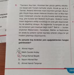 eseri
matçılard
in içinde
ski
E
8. "Tanrıların Asur'dan, Hindistan'dan göçüp gelmiş oldukla-
rını bizzat eski Yunanlı tarihçiler söyler. Ancak şu var ki o
Tanrılar, Akdeniz ikliminde insani biçimlere girmiştir. Bunun
gibi, Küçük Asya olarak nitelenen Anadolu'dan ve Mısır'dan
sızan medeniyet unsurları da yine burada aydınlığa kavuş-
muş, yine burada tam ifadesini bulmuştur. Akdeniz'i bütün
insani değerlerin eritilip süzüldüğü bir pota gibi düşünürsek
hiç de abartmış olmayız. Bu bağlamda Yunaniyatın bir adı
da hümanizm yani insaniyat değil midir?" Belli ki bunları
söylerken Mallarmeleri, Herediaları, Bâkiler ve Nedimlerle
bir arada bu potanın içinde kaynatıp eriterek ortaya bir şiir
madeni çıkarmayı düşünüyordu.
Bu parçada boş bırakılan yere aşağıdakilerden hangisi
getirilmelidir?
A) Ahmet Haşim
B) Melih Cevdet Anday
C)Yahya Kemal Beyatlı
D) Nazım Hikmet Ran
E) Ahmet Hamdi Tanpınar
11
260