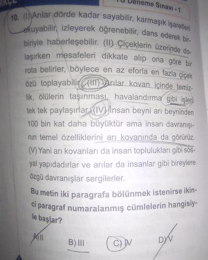 neme Sınavı -1
10. (1) Arılar dörde kadar sayabilir, karmaşık işaretleri
okuyabilir, izleyerek öğrenebilir, dans ederek bir-
biriyle haberleşebilir. (II) Çiçeklerin üzerinde do-
laşırken mesafeleri dikkate alıp ona göre bir
rota belirler, böylece en az efo