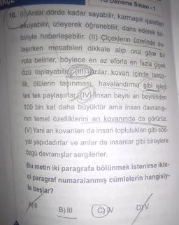 neme Sınavı -1
10. (1) Arılar dörde kadar sayabilir, karmaşık işaretleri
okuyabilir, izleyerek öğrenebilir, dans ederek bir-
biriyle haberleşebilir. (II) Çiçeklerin üzerinde do-
laşırken mesafeleri dikkate alıp ona göre bir
rota belirler, böylece en az eforla en fazla çiçek
özü toplayabilir (H)Arılar kovan içinde temiz-
lik, ölülerin taşınması, havalandırma gibi işleri
tek tek paylaşırlar (IV insan beyni arı beyninden
100 bin kat daha büyüktür ama insan davranışı-
nın temel özelliklerini arı kovanında da görürüz.
(V) Yani arı kovanları da insan toplulukları gibi sos-
yal yapıdadırlar ve arılar da insanlar gibi bireylere
özgü davranışlar sergilerler.
Bu metin iki paragrafa bölünmek istenirse ikin-
ci paragraf numaralanmış cümlelerin hangisiy-
le başlar?
All
B) III
DYV