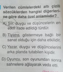 Verilen cümlelerdeki altı çizili
sözcüklerden hangisi diğerleri-
ne göre daha özel anlamlıdır?
A) Şiir, duygu ve düşüncelerin en
etkili ifade edildiği türdür.
B) Tiyatro, göstermeye bağlı bir
sanat olduğu için daha etkilidir.
C) Yazar, duygu ve düşüncelerini
arka planda tutabilen kişidir.
D) Oyuncu, son oyunundan sonra
sahnelere ağlayarak veda etti.
(Spot 1'0