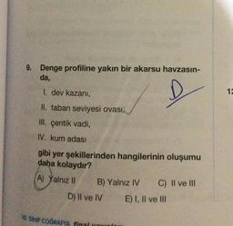 9. Denge profiline yakın bir akarsu havzasın-
da,
I. dev kazanı,
II. taban seviyesi ovası,
III. çentik vadi,
IV. kum adası
gibi yer şekillerinden hangilerinin oluşumu
daha kolaydır?
(A) Yalnız II
B) Yalnız IV
D) II ve IV
10. SINIF COĞRAFYA final youn
C) II ve III
E) I, II ve III
12