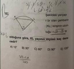 15.
K
34. X.50 = 11/₁2 ·X.X.XX
64
6.50=52
B) 30°
olduğuna göre, KL yayının ölçüsü kaç dere-
cedir?
A) 15°
2πTirx
360
Şekildeki yarıçapı
r br olan çemberin
C) 60°
|KL| kirişinin uzun-
luğu r.√2-√3 br
D) 90° E) 120°