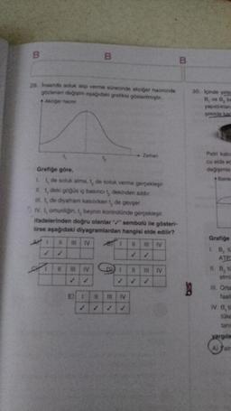 29. Insanda soluk alıp verme sürecinde akciğer hacminde
gözlenen değişim aşağıdaki grafikte gösterilmiştir.
+ Akciğer hacmi
B
4
Grafiğe göre,
1. t, de soluk alma, 1, de soluk verme gerçekleşir.
II. 1, deki göğüs iç basıncı t, dekinden azdır.
il. t, de diyafram kasılırken t, de gevşer.
III IV
4
IV. t, omuriliğin, t, beynin kontrolünde gerçekleşir.
ifadelerinden doğru olanlar / sembolü ile gösteri-
lirse aşağıdaki diyagramlardan hangisi elde edilir?
11 III IV
III IV
E) !
11
HI
→→ Zaman
11
IV
1
#
11 III IV
B
S.Q
30. içinde yete
B, ve B, ba
yapıldıktan
şekilde kar
Petri kabi
cu elde ec
değişimle
Bakte
Grafiğe
1. B, t
ATP
H. B, t
etmi
III. Orta
faall
IV. B, t
tüke
taria
yargıla
A) Yair