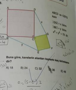 8.
ng
-4
A
B
y
35
D
B) 24
E
X
C) 32
G
a=(5-2) 2
Buna göre, karelerin alanları toplamı kaç birimkare-
dir?
A) 18
ABCD ve CEFG
kare
|DG|=x birim
|BE|=y birim
F
by
x² + y² = 72 dir.
36
2ä²+2h3/2
E) 48
>) ³²+ (4-61²