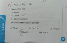 5. FASİKÜL
31.
H₂(g)
+
O2(g)
A) Yalnız I
> H₂O (s)
tepkimesinin türü;
I. Yanma
II. Sentez
III. Çözünme-çökelme
yukarıdakilerden hangileri olamaz?
D) I ve III
B) Yalnız II
E) I, II ve III
C) Yalnız III
32