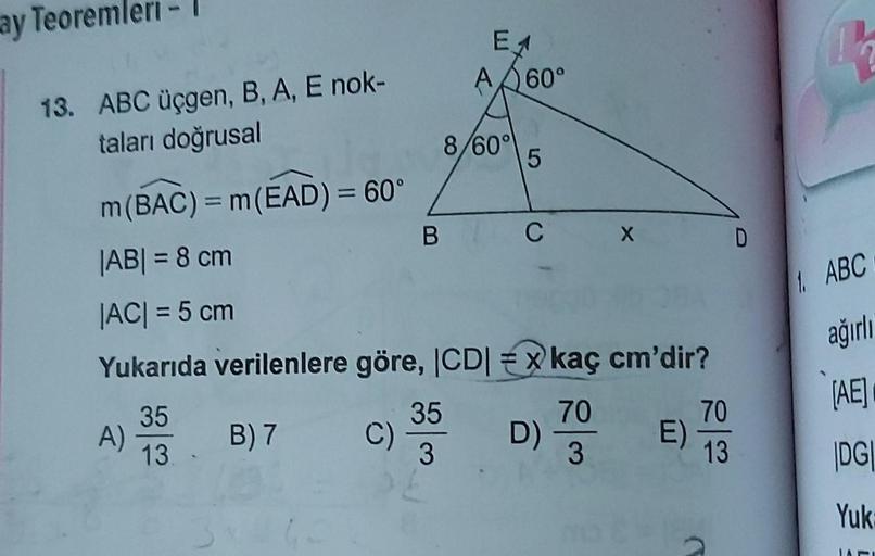 ay Teoremleri
13. ABC üçgen, B, A, E nok-
taları doğrusal
A)
m(BAC) = m(EAD) = 60°
|AB| = 8 cm
|AC| = 5 cm
Yukarıda verilenlere göre, |CD|
35
13.
B) 7 C)
B
E1
A60°
8/60°
35
3
5
C
D)
X
kaç cm'dir?
70
3
E)
70
13
D
4
1. ABC
ağırlı
[AE]
|DG|
Yuk: