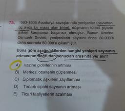 75. 1593-1606 Avusturya savaşlarında yeniçeriler (devletten
üç ayda bir maaş alan birim), düşmanın tüfekli piyade
askeri karşısında başarısız olmuştur. Bunun üzerine
Osmanlı Devleti, yeniçerilerin sayısını önce 30.000'e
daha sonrada 50.000'e çıkarmıştır.
Buna göre aşağıdakilerden hangisi yeniçeri sayısının
artmasının doğrudan sonuçları arasında yer alır?
A) Hazine giderlerinin artması
B) Merkezi otoritenin güçlenmesi
C) Diplomatik ilişkilerin zayıflaması
D) Timarlı sipahi sayısının artması
E) Ticari faaliyetlerin azalması