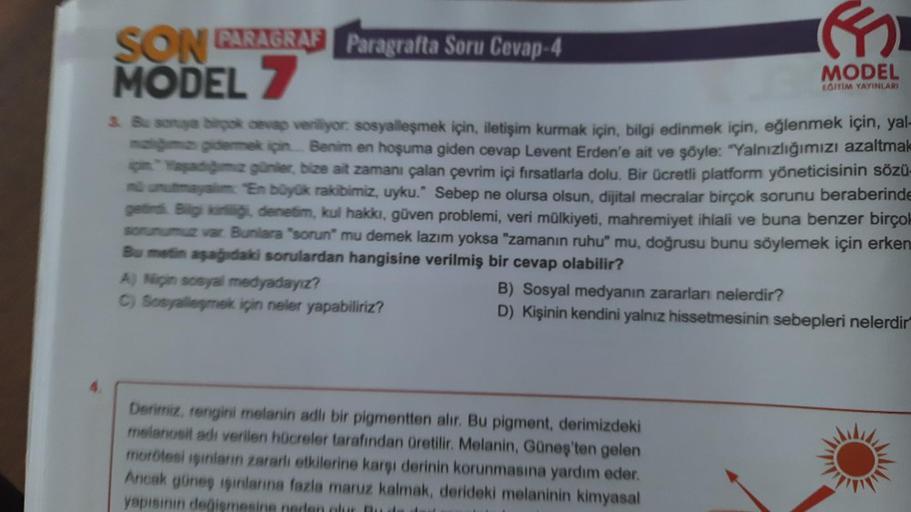 SON PARAGRAF Paragrafta Soru Cevap-4
MODEL 7
3. Bu soruya birçok cevap veriliyor. sosyalleşmek için, iletişim kurmak için, bilgi edinmek için, eğlenmek için, yal-
mağımızı gidermek için... Benim en hoşuma giden cevap Levent Erden'e ait ve şöyle: "Yalnızlığ