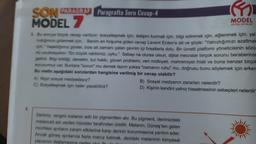 SON PARAGRAF Paragrafta Soru Cevap-4
MODEL 7
3. Bu soruya birçok cevap veriliyor. sosyalleşmek için, iletişim kurmak için, bilgi edinmek için, eğlenmek için, yal-
mağımızı gidermek için... Benim en hoşuma giden cevap Levent Erden'e ait ve şöyle: "Yalnızlığımızı azaltmak
ipin Yaşadığımız günler, bize ait zamanı çalan çevrim içi fırsatlarla dolu. Bir ücretli platform yöneticisinin sözü-
nü unutmayalım: "En büyük rakibimiz, uyku." Sebep ne olursa olsun, dijital mecralar birçok sorunu beraberinde
getirdi. Bilgi kirliliği, denetim, kul hakkı, güven problemi, veri mülkiyeti, mahremiyet ihlali ve buna benzer birçok
sorunumuz var. Bunlara "sorun" mu demek lazım yoksa "zamanın ruhu" mu, doğrusu bunu söylemek için erken
Bu metin aşağıdaki sorulardan hangisine verilmiş bir cevap olabilir?
A) Nigin sosyal medyadayız?
C) Sosyalleşmek için neler yapabiliriz?
m
MODEL
EGITIM YAYINLARI
B) Sosyal medyanın zararları nelerdir?
D) Kişinin kendini yalnız hissetmesinin sebepleri nelerdir
Derimiz, rengini melanin adlı bir pigmentten alır. Bu pigment, derimizdeki
melanosit adı verilen hücreler tarafından üretilir. Melanin, Güneş'ten gelen
morötesi ışınların zararlı etkilerine karşı derinin korunmasına yardım eder.
Ancak güneş ışınlarına fazla maruz kalmak, derideki melaninin kimyasal
yapısının deği