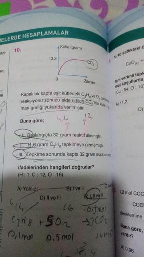 HELERDE HESAPLAMALAR
azi-
-re,
99
O
8
10.
Buna göre;
13,2
0
Kütle (gram)
A) Yalnız L
4
Kapalı bir kapta eşit kütledeki C3H8 ve O₂ gazlarının
reaksiyonu sonucu elde edilen CO, nin kütle-za
man grafiği yukarıda verilmiştir.
CO₂
Zaman
D) II ve III
3
12
ifadel