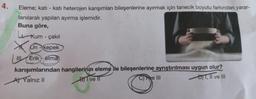 4.
Eleme; katı - katı heterojen karışımları bileşenlerine ayırmak için tanecik boyutu farkından yarar-
lanılarak yapılan ayırma işlemidir.
Buna göre,
Kum - çakıl
Un-kepek
Erik-elma
XO
karışımlarından hangilerinin eleme ile bileşenlerine ayrıştırılması uygun olur?
A) Yalnız II
BI ve II
C) ke III
D)T, II ve III