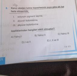 71
8.
Hb
Kanin oksijen tutma kapasitesinin suya göre altı kat
fazla olmasında;
I. solunum pigmenti taşıma,
II. alyuvar bulundurma,
III. akyuvar bulundurma
özelliklerinden hangileri etkili olmuştur?
A) Yalnız I
B) Yalnız II
D) I ve II
C) Yalnız III
E) I, II ve III
7.B 8.D