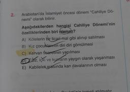 2.
Arabistan'da İslamiyet öncesi dönem "Cahiliye Dö-
nemi" olarak bilinir.
Aşağıdakilerden
hangisi Cahiliye Dönemi'nin
özelliklerinden biri olamaz?
A) Kölelerin bir ticari-mal gibi alınıp satılması
B) Kız çocuklarının diri diri gömülmesi
C) Kervan ticaretinin yapılması
Eaiz, içki ve kumarın yaygın olarak yaşanması
E) Kabileler arasında kan davalarının olması
P
Daudoti'nin temeli atılmıştır.