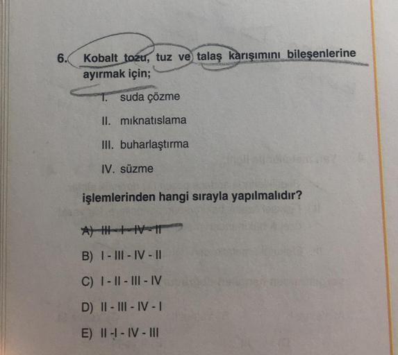 6.
Kobalt tozu, tuz ve talaş karışımını bileşenlerine
ayırmak için;
suda çözme
II. mıknatıslama
III. buharlaştırma
IV. süzme
işlemlerinden hangi sırayla yapılmalıdır?
A) HIV-1
B) I-III-IV-II
C) I-II-III-IV
D) II-III-IV-I
E) II-I-IV-III
