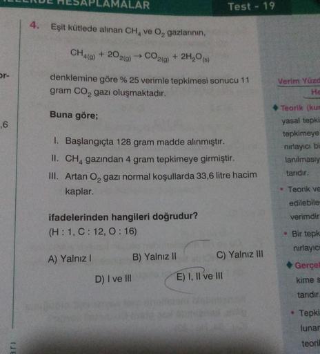 or-
,6
ari
MALAR
4. Eşit kütlede alınan CH4 ve O₂ gazlarının,
CH4(g) +202(g) → CO2(g) + 2H₂O(s)
denklemine göre % 25 verimle tepkimesi sonucu 11
gram CO₂ gazı oluşmaktadır.
Buna göre;
1. Başlangıçta 128 gram madde alınmıştır.
II. CH4 gazından 4 gram tepkim