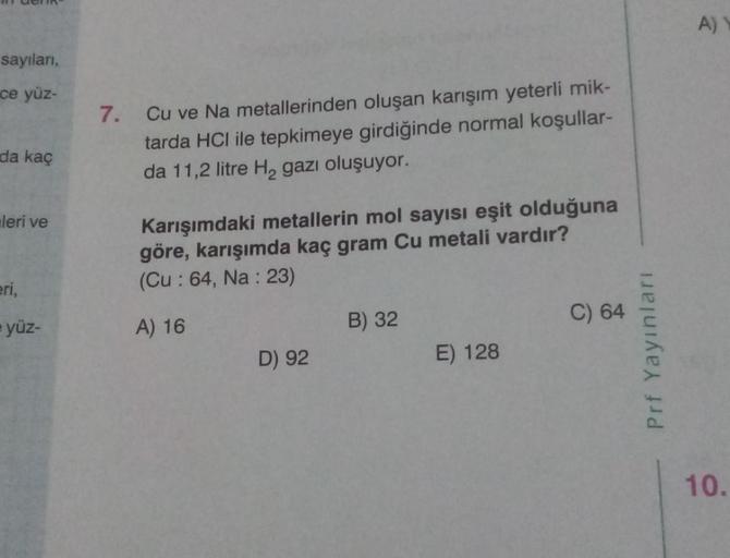 sayıları,
ce yüz-
da kaç
leri ve
eri,
yüz-
7.
Cu ve Na metallerinden oluşan karışım yeterli mik-
tarda HCI ile tepkimeye girdiğinde normal koşullar-
da 11,2 litre H₂ gazı oluşuyor.
Karışımdaki metallerin mol sayısı eşit olduğuna
göre, karışımda kaç gram Cu