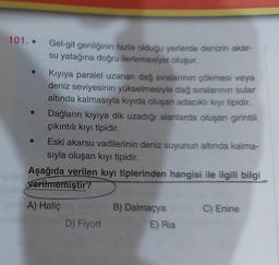 101..
Gel-git genliğinin fazla olduğu yerlerde denizin akar-
su yatağına doğru ilerlemesiyle oluşur.
Kıyıya paralel uzanan dağ sıralarının çökmesi veya
deniz seviyesinin yükselmesiyle dağ sıralarının sular
altında kalmasıyla kıyıda oluşan adacıklı kıyı tipidir.
Dağların kıyıya dik uzadığı alanlarda oluşan girintili
çıkıntılı kıyı tipidir.
Eski akarsu vadilerinin deniz suyunun altında kalma-
sıyla oluşan kıyı tipidir.
Aşağıda verilen kıyı tiplerinden hangisi ile ilgili bilgi
verilmemiştir?
one A) Haliç by main B) Dalmaçya
D) Fiyort
E) Ria
C) Enine