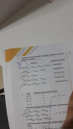 5. Aşağıdaki tepkimelerden hangisinin tepkime Isısı türü
yanlış verilmiştir?
Tepkime
LA) CH4(g) + 20₂2(g) → CO2(g) + 2H₂O(s)
B) Ag(suda) +Cl(suda)
- AgCl)
C) O2(g)
6.
pis
- O2(suda)
) SO2(g) + O2(g)
(suda) + OH(suda) → H₂O(s)
- SO3(g)
1. 2(g)
+ 3H2(g)
- 2NH3(g)
N2(g) + 2H2(g) → N₂H4(a)
Tepkime ısısı türü
bilir?
Bağ
N=N
N-N
H-H
C
N-H
d
tablodaki ortalama bağ enerjilerinden yararlanılarak
Ortalama bağ enerjisi kJ/mol
a
b
Yanma 15131
- NH 14(suda)
Çökelme 19161
Çözünme ISISI
Oluşum ISISI
Nötralleşme isisi
III. NH3(g) +Hsuda)
tepkimelerinden hangilerinin entalpi değeri
B) Ive IL
8.