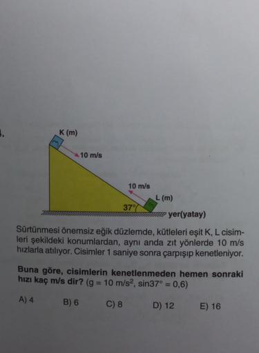 1.
K (m)
10 m/s
10 m/s
37%
L (m)
wwwyer(yatay)
Sürtünmesi önemsiz eğik düzlemde, kütleleri eşit K, L cisim-
leri şekildeki konumlardan, aynı anda zıt yönlerde 10 m/s
hızlarla atılıyor. Cisimler 1 saniye sonra çarpışıp kenetleniyor.
Buna göre, cisimlerin ke