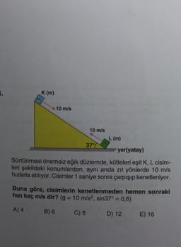 1.
K (m)
10 m/s
10 m/s
37%
L (m)
wwwyer(yatay)
Sürtünmesi önemsiz eğik düzlemde, kütleleri eşit K, L cisim-
leri şekildeki konumlardan, aynı anda zıt yönlerde 10 m/s
hızlarla atılıyor. Cisimler 1 saniye sonra çarpışıp kenetleniyor.
Buna göre, cisimlerin kenetlenmeden hemen sonraki
hızı kaç m/s dir? (g = 10 m/s2, sin37° = 0,6)
A) 4
B) 6
C) 8
D) 12 E) 16