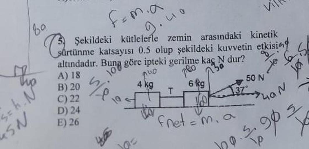 89
femia
Şekildeki kütlelerle zemin arasındaki kinetik
sürtünme katsayısı 0.5 olup şekildeki kuvvetin etkising
altındadır. Buna göre ipteki gerilme kaç N dur?
9.40
10
A) 18
B) 20
C) 22
D) 24
E) 26
240
780
130
to 65
=h. N°²
SN
wend
10=
4 kg
T
6 kg
Fret=
37°